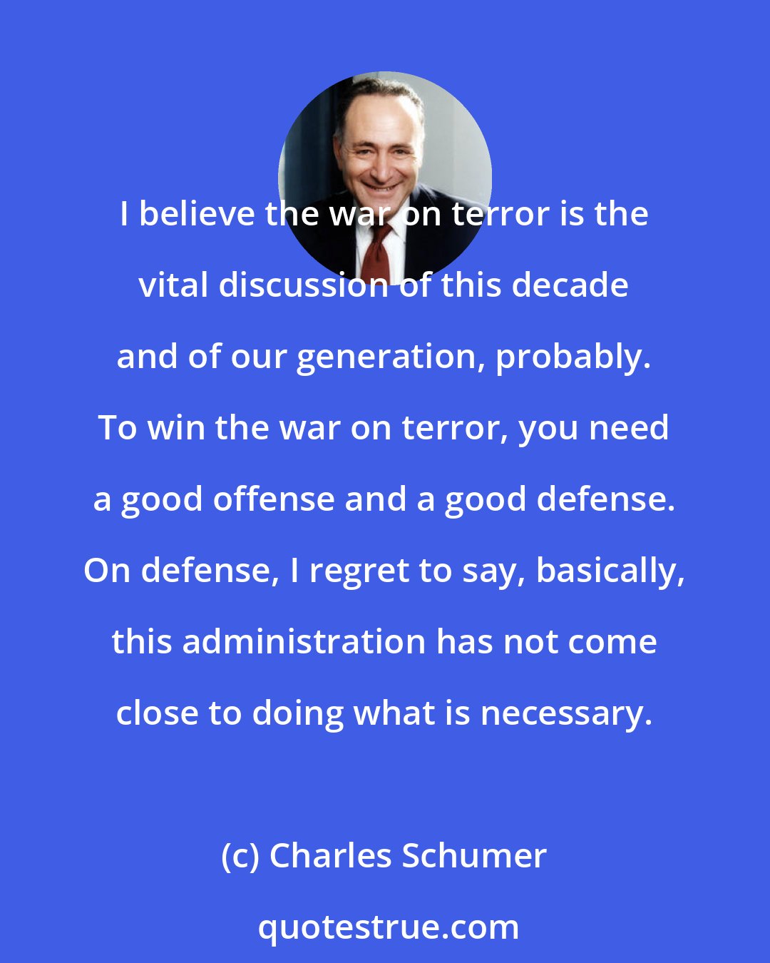 Charles Schumer: I believe the war on terror is the vital discussion of this decade and of our generation, probably. To win the war on terror, you need a good offense and a good defense. On defense, I regret to say, basically, this administration has not come close to doing what is necessary.