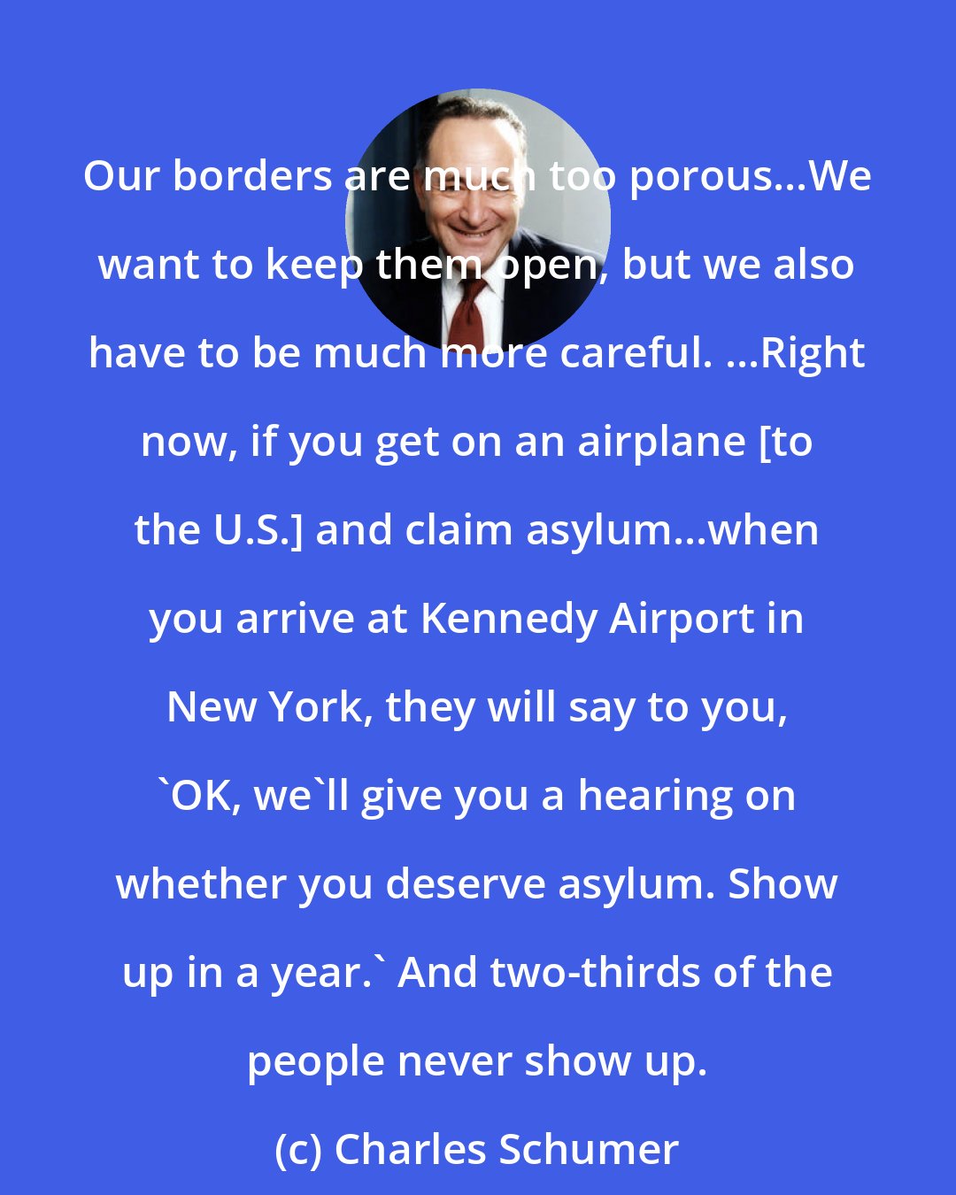 Charles Schumer: Our borders are much too porous...We want to keep them open, but we also have to be much more careful. ...Right now, if you get on an airplane [to the U.S.] and claim asylum...when you arrive at Kennedy Airport in New York, they will say to you, 'OK, we'll give you a hearing on whether you deserve asylum. Show up in a year.' And two-thirds of the people never show up.