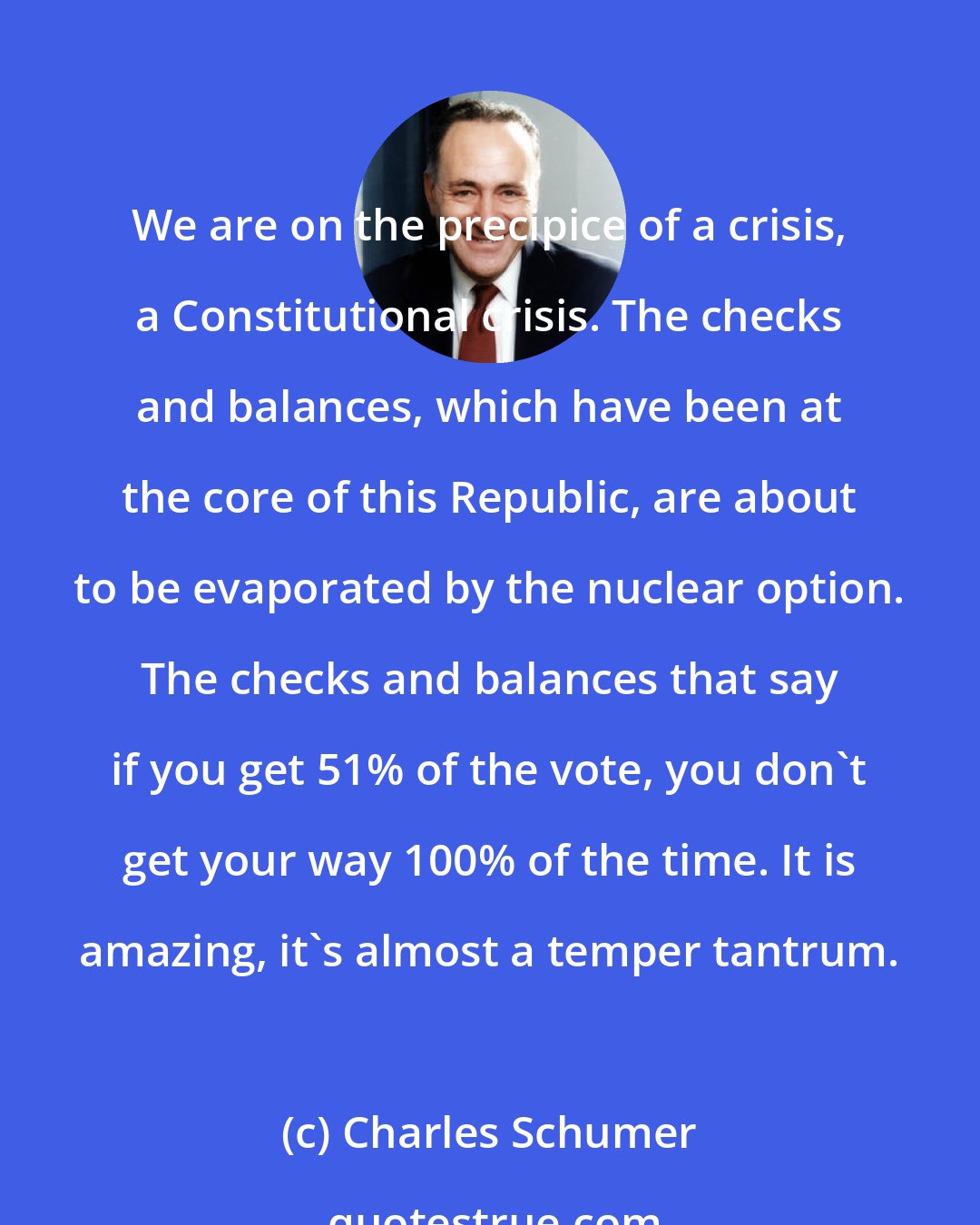 Charles Schumer: We are on the precipice of a crisis, a Constitutional crisis. The checks and balances, which have been at the core of this Republic, are about to be evaporated by the nuclear option. The checks and balances that say if you get 51% of the vote, you don't get your way 100% of the time. It is amazing, it's almost a temper tantrum.