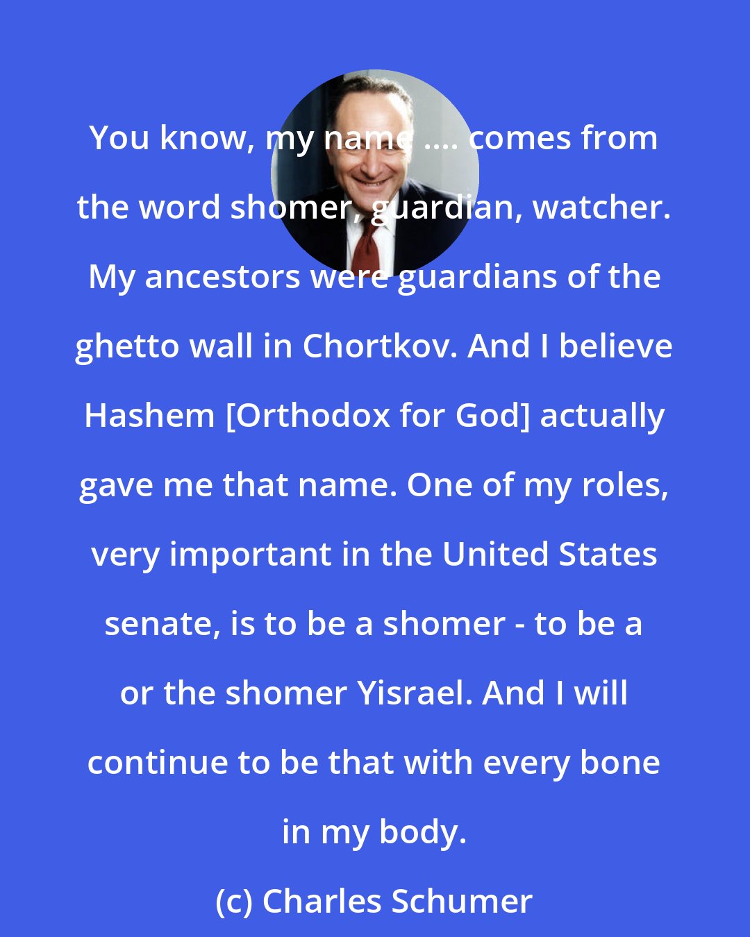 Charles Schumer: You know, my name .... comes from the word shomer, guardian, watcher. My ancestors were guardians of the ghetto wall in Chortkov. And I believe Hashem [Orthodox for God] actually gave me that name. One of my roles, very important in the United States senate, is to be a shomer - to be a or the shomer Yisrael. And I will continue to be that with every bone in my body.