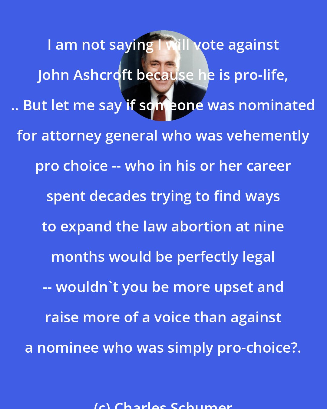 Charles Schumer: I am not saying I will vote against John Ashcroft because he is pro-life, .. But let me say if someone was nominated for attorney general who was vehemently pro choice -- who in his or her career spent decades trying to find ways to expand the law abortion at nine months would be perfectly legal -- wouldn't you be more upset and raise more of a voice than against a nominee who was simply pro-choice?.