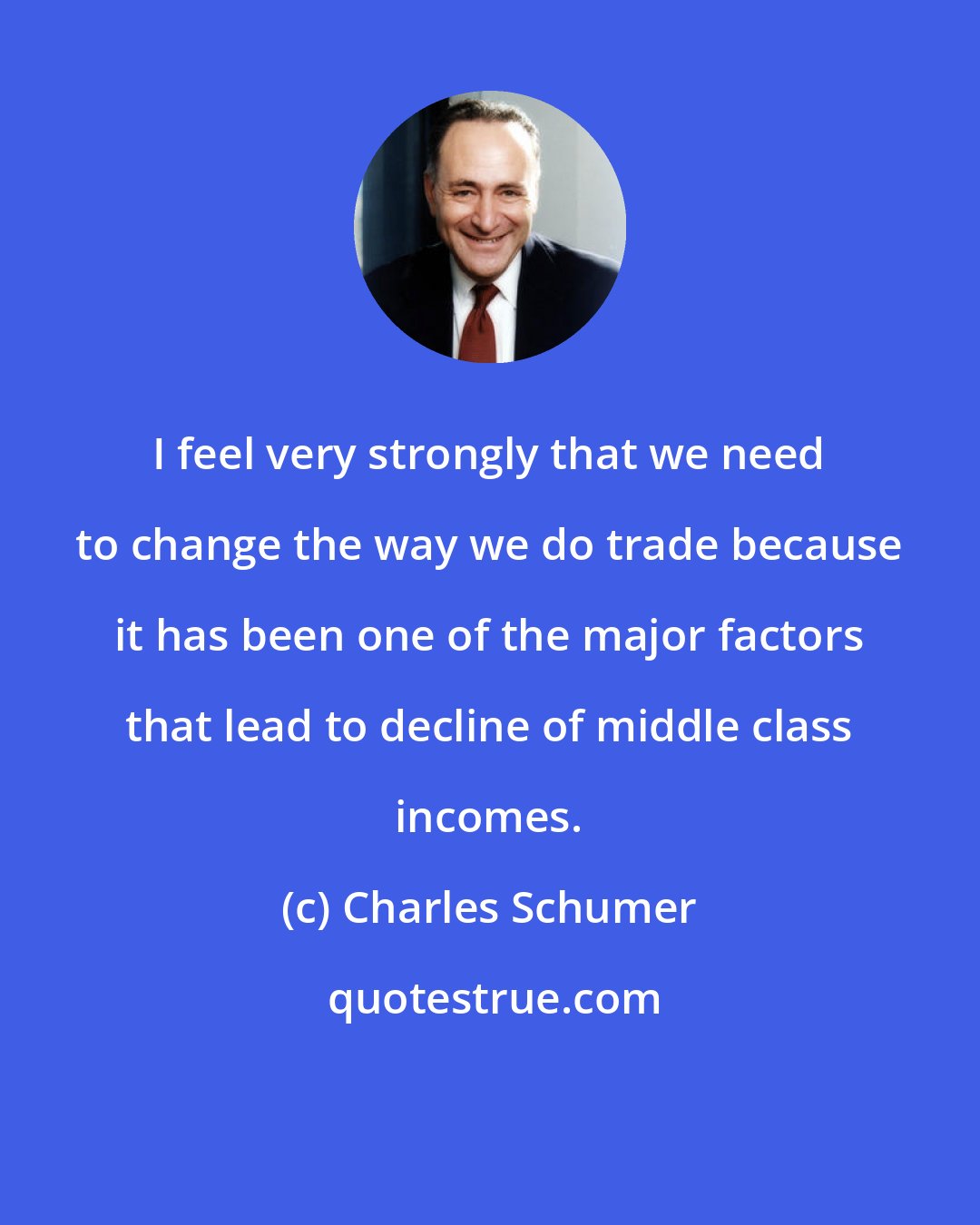 Charles Schumer: I feel very strongly that we need to change the way we do trade because it has been one of the major factors that lead to decline of middle class incomes.