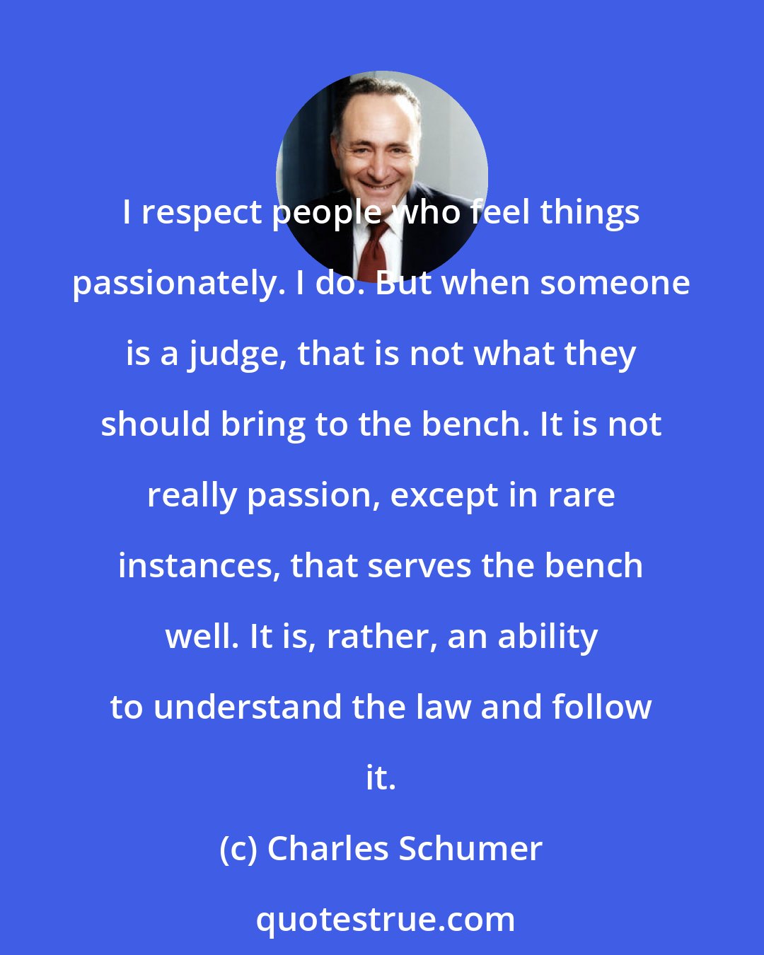 Charles Schumer: I respect people who feel things passionately. I do. But when someone is a judge, that is not what they should bring to the bench. It is not really passion, except in rare instances, that serves the bench well. It is, rather, an ability to understand the law and follow it.