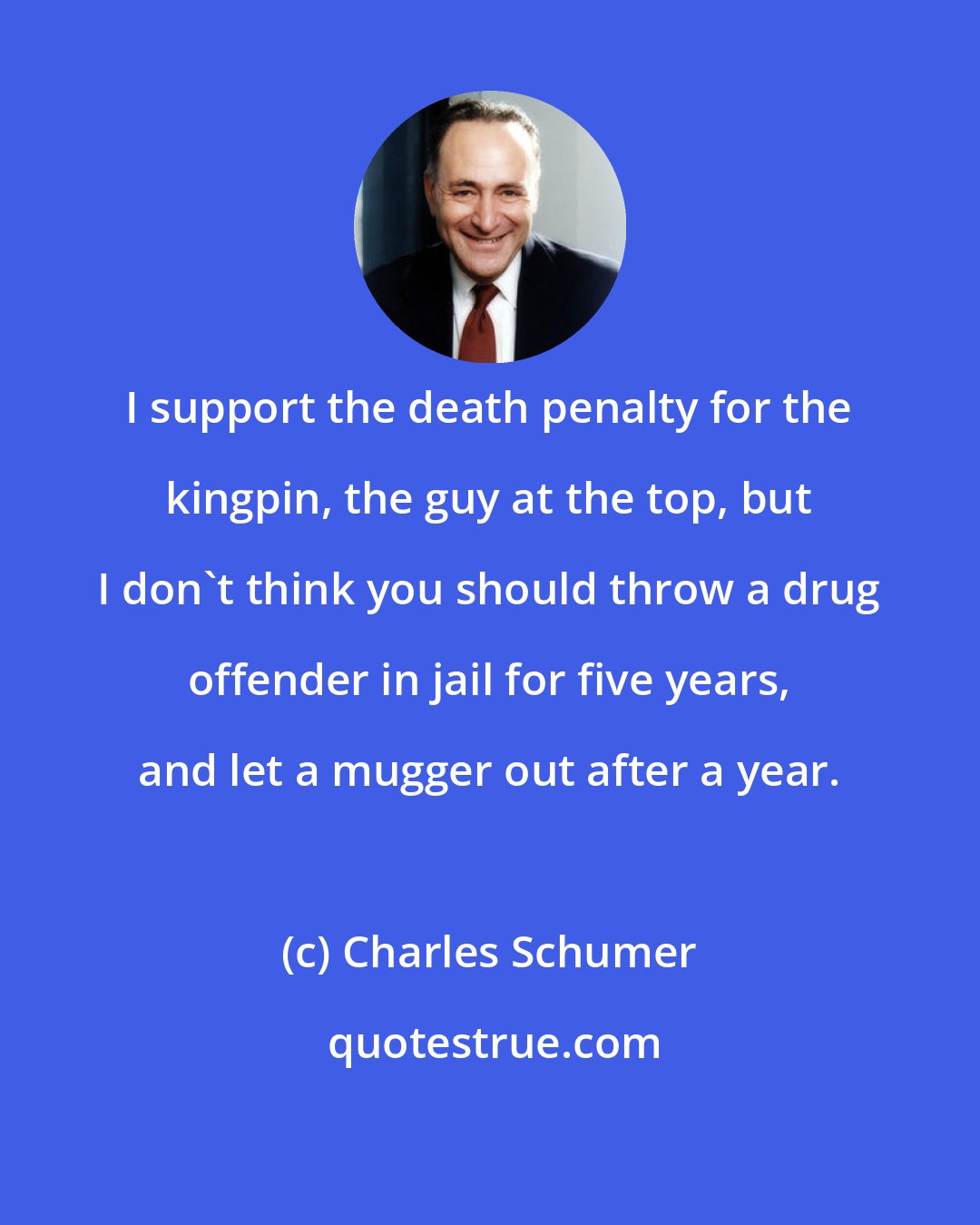 Charles Schumer: I support the death penalty for the kingpin, the guy at the top, but I don't think you should throw a drug offender in jail for five years, and let a mugger out after a year.