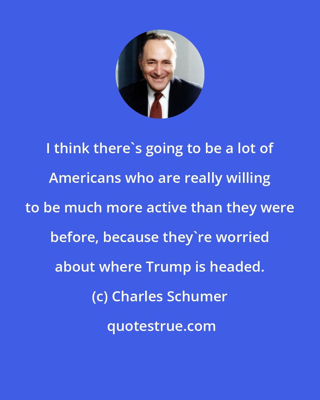 Charles Schumer: I think there's going to be a lot of Americans who are really willing to be much more active than they were before, because they're worried about where Trump is headed.