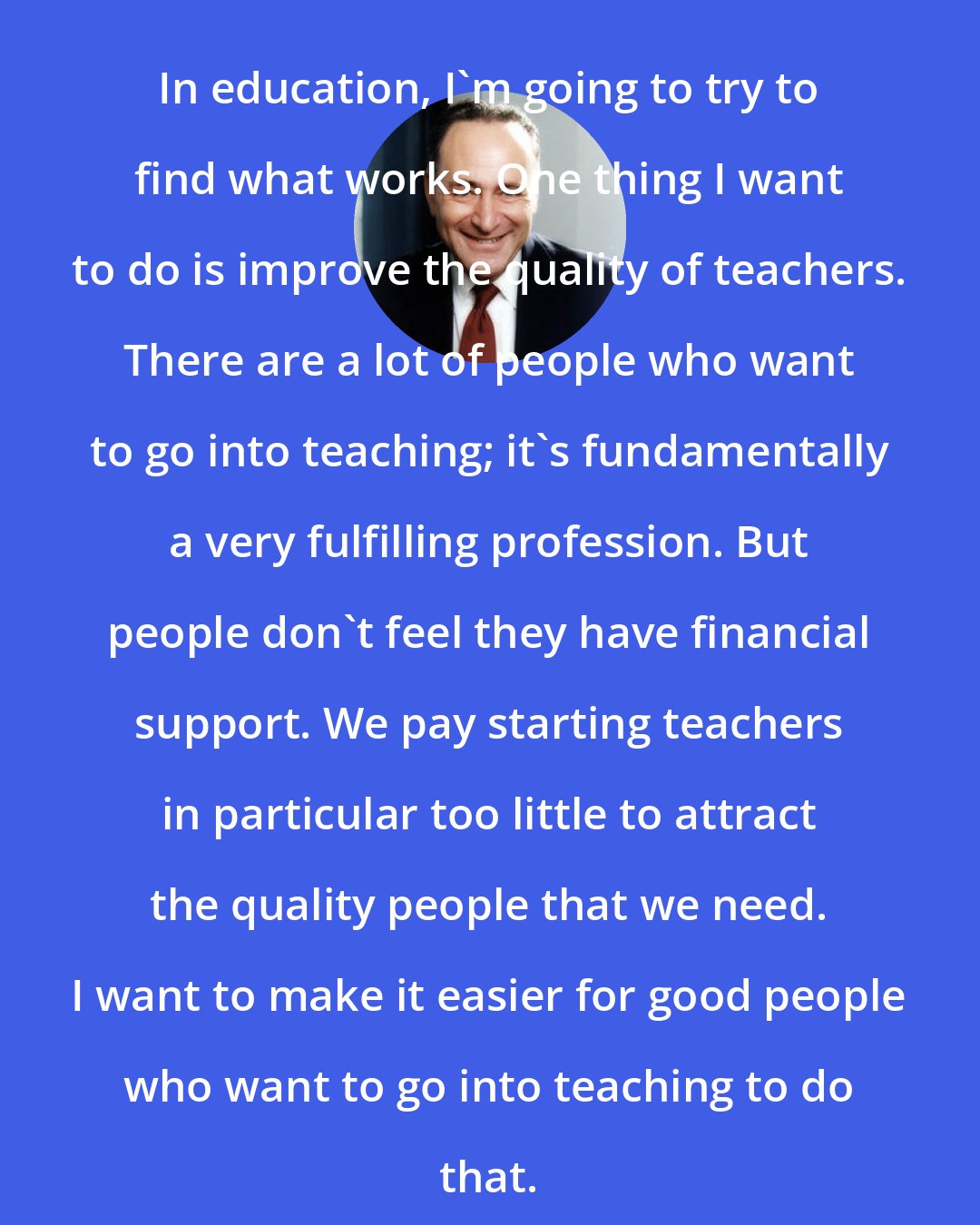 Charles Schumer: In education, I'm going to try to find what works. One thing I want to do is improve the quality of teachers. There are a lot of people who want to go into teaching; it's fundamentally a very fulfilling profession. But people don't feel they have financial support. We pay starting teachers in particular too little to attract the quality people that we need. I want to make it easier for good people who want to go into teaching to do that.