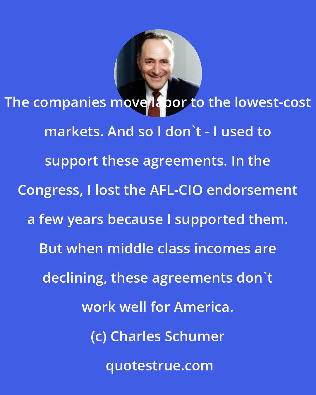 Charles Schumer: The companies move labor to the lowest-cost markets. And so I don`t - I used to support these agreements. In the Congress, I lost the AFL-CIO endorsement a few years because I supported them. But when middle class incomes are declining, these agreements don`t work well for America.