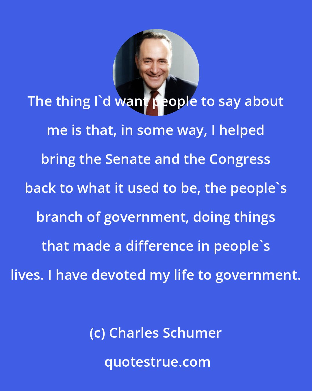 Charles Schumer: The thing I'd want people to say about me is that, in some way, I helped bring the Senate and the Congress back to what it used to be, the people's branch of government, doing things that made a difference in people's lives. I have devoted my life to government.