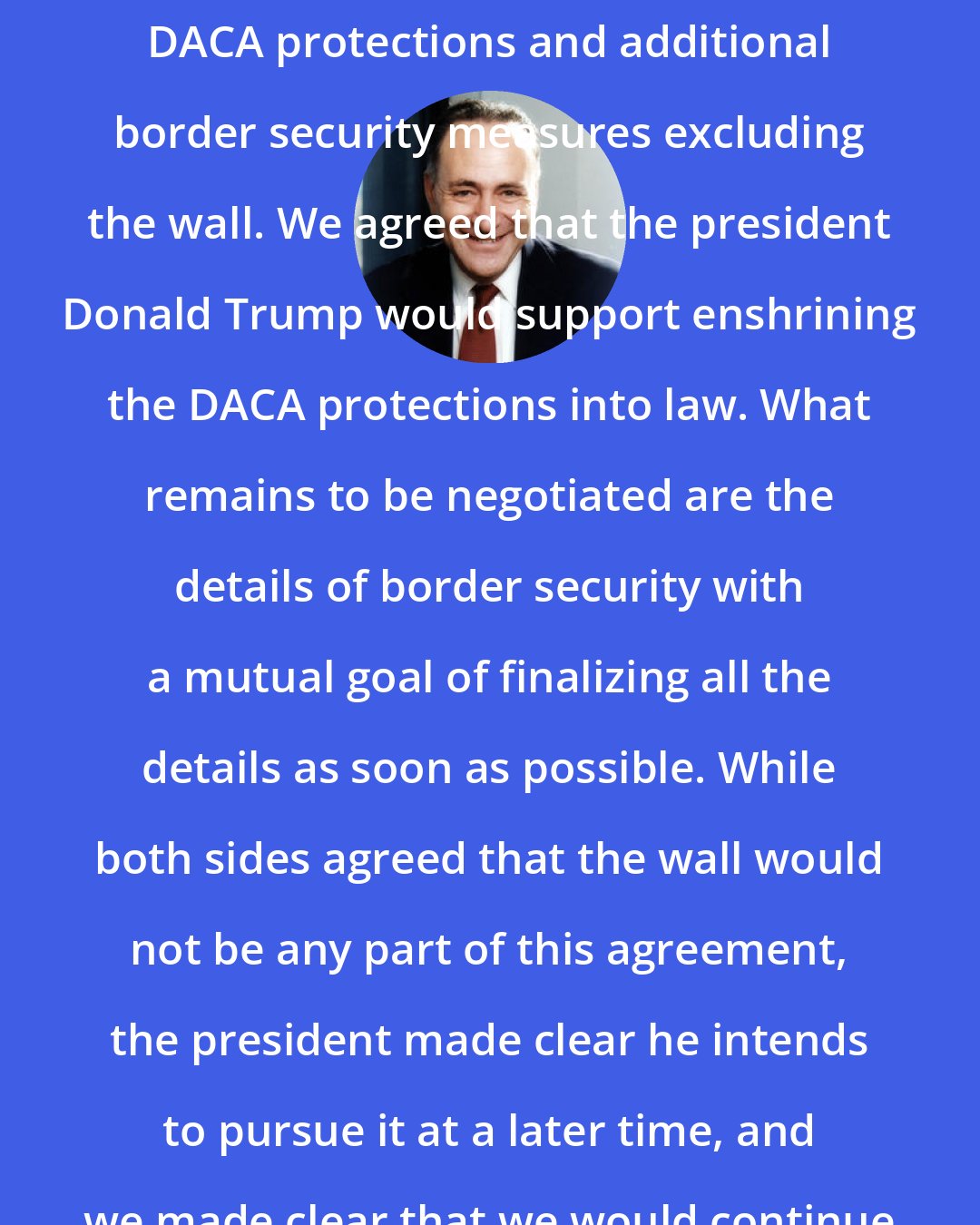 Charles Schumer: We all agreed on the framework: Pass DACA protections and additional border security measures excluding the wall. We agreed that the president Donald Trump would support enshrining the DACA protections into law. What remains to be negotiated are the details of border security with a mutual goal of finalizing all the details as soon as possible. While both sides agreed that the wall would not be any part of this agreement, the president made clear he intends to pursue it at a later time, and we made clear that we would continue to oppose it.