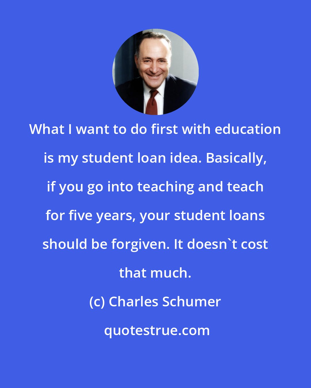 Charles Schumer: What I want to do first with education is my student loan idea. Basically, if you go into teaching and teach for five years, your student loans should be forgiven. It doesn't cost that much.