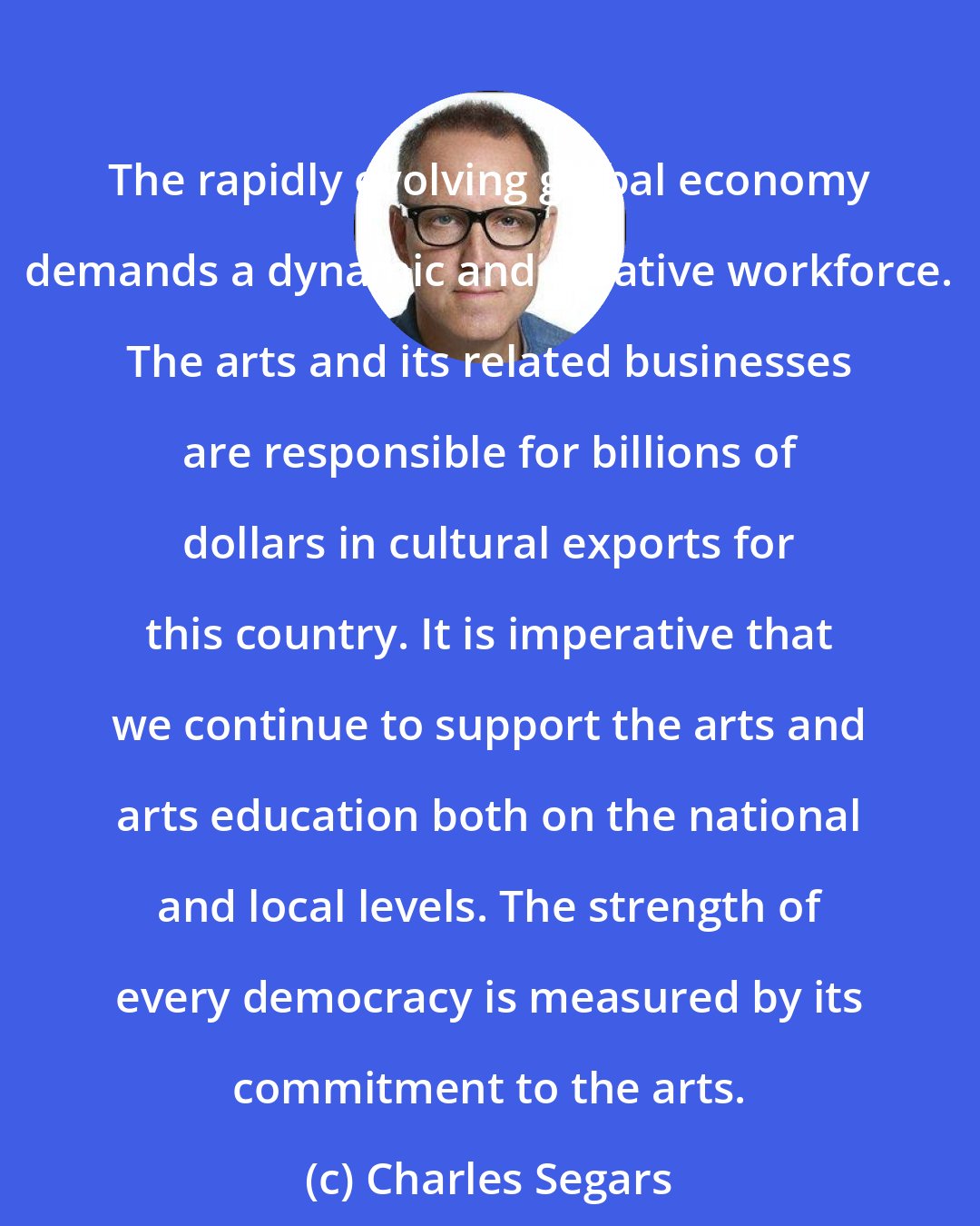 Charles Segars: The rapidly evolving global economy demands a dynamic and creative workforce. The arts and its related businesses are responsible for billions of dollars in cultural exports for this country. It is imperative that we continue to support the arts and arts education both on the national and local levels. The strength of every democracy is measured by its commitment to the arts.