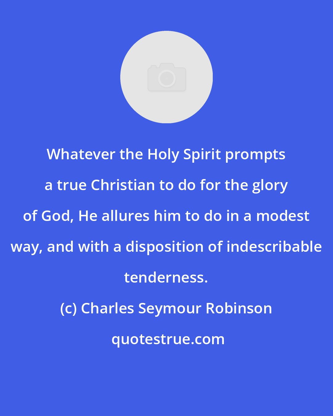 Charles Seymour Robinson: Whatever the Holy Spirit prompts a true Christian to do for the glory of God, He allures him to do in a modest way, and with a disposition of indescribable tenderness.