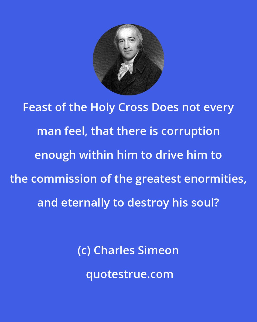 Charles Simeon: Feast of the Holy Cross Does not every man feel, that there is corruption enough within him to drive him to the commission of the greatest enormities, and eternally to destroy his soul?