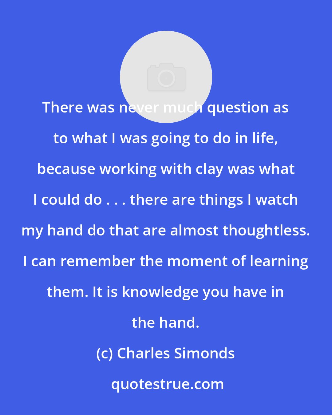 Charles Simonds: There was never much question as to what I was going to do in life, because working with clay was what I could do . . . there are things I watch my hand do that are almost thoughtless. I can remember the moment of learning them. It is knowledge you have in the hand.
