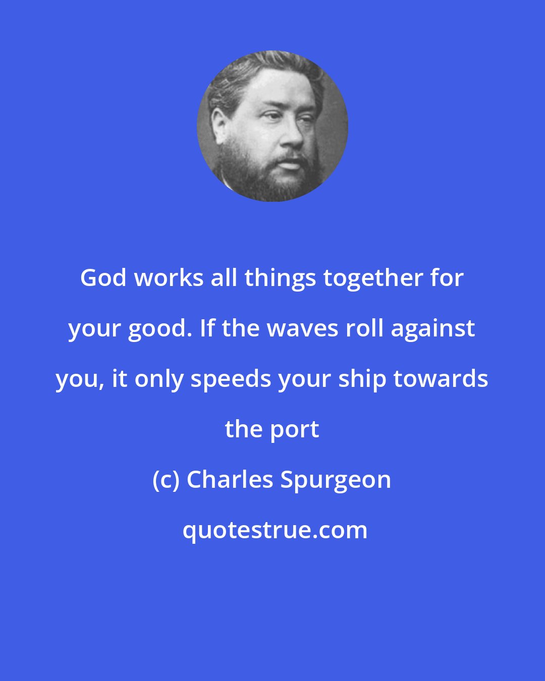 Charles Spurgeon: God works all things together for your good. If the waves roll against you, it only speeds your ship towards the port