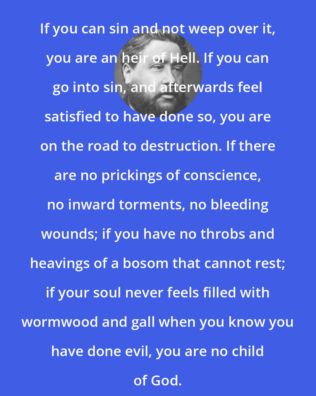 Charles Spurgeon: If you can sin and not weep over it, you are an heir of Hell. If you can go into sin, and afterwards feel satisfied to have done so, you are on the road to destruction. If there are no prickings of conscience, no inward torments, no bleeding wounds; if you have no throbs and heavings of a bosom that cannot rest; if your soul never feels filled with wormwood and gall when you know you have done evil, you are no child of God.