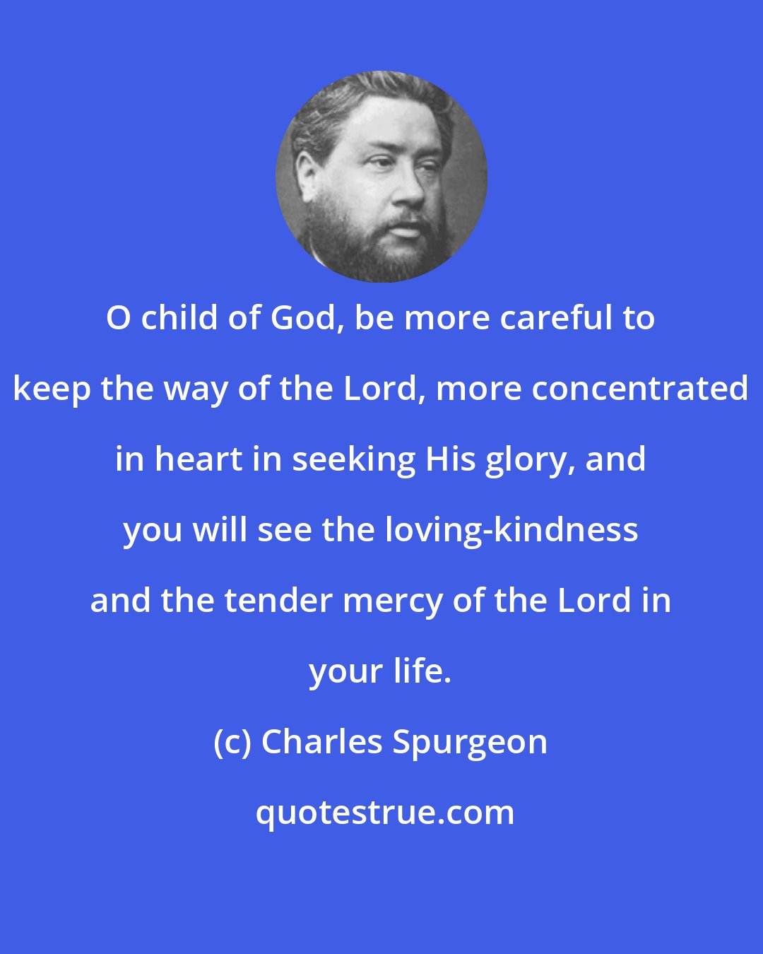 Charles Spurgeon: O child of God, be more careful to keep the way of the Lord, more concentrated in heart in seeking His glory, and you will see the loving-kindness and the tender mercy of the Lord in your life.