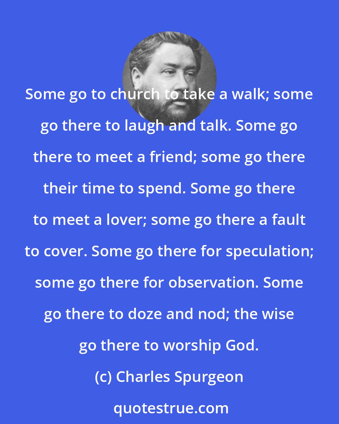 Charles Spurgeon: Some go to church to take a walk; some go there to laugh and talk. Some go there to meet a friend; some go there their time to spend. Some go there to meet a lover; some go there a fault to cover. Some go there for speculation; some go there for observation. Some go there to doze and nod; the wise go there to worship God.