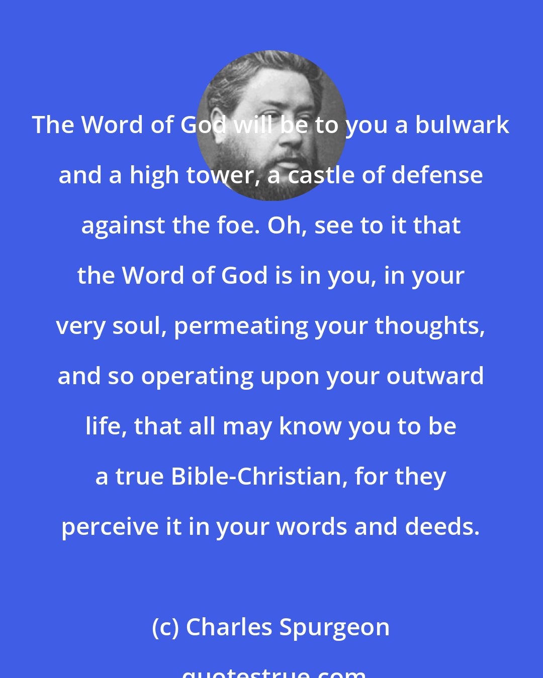 Charles Spurgeon: The Word of God will be to you a bulwark and a high tower, a castle of defense against the foe. Oh, see to it that the Word of God is in you, in your very soul, permeating your thoughts, and so operating upon your outward life, that all may know you to be a true Bible-Christian, for they perceive it in your words and deeds.