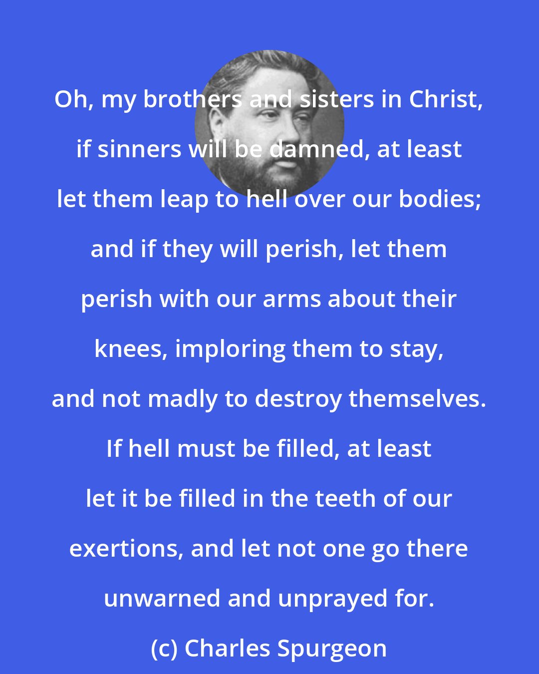 Charles Spurgeon: Oh, my brothers and sisters in Christ, if sinners will be damned, at least let them leap to hell over our bodies; and if they will perish, let them perish with our arms about their knees, imploring them to stay, and not madly to destroy themselves. If hell must be filled, at least let it be filled in the teeth of our exertions, and let not one go there unwarned and unprayed for.