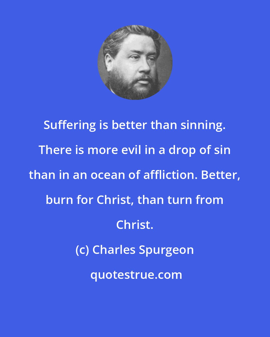 Charles Spurgeon: Suffering is better than sinning. There is more evil in a drop of sin than in an ocean of affliction. Better, burn for Christ, than turn from Christ.