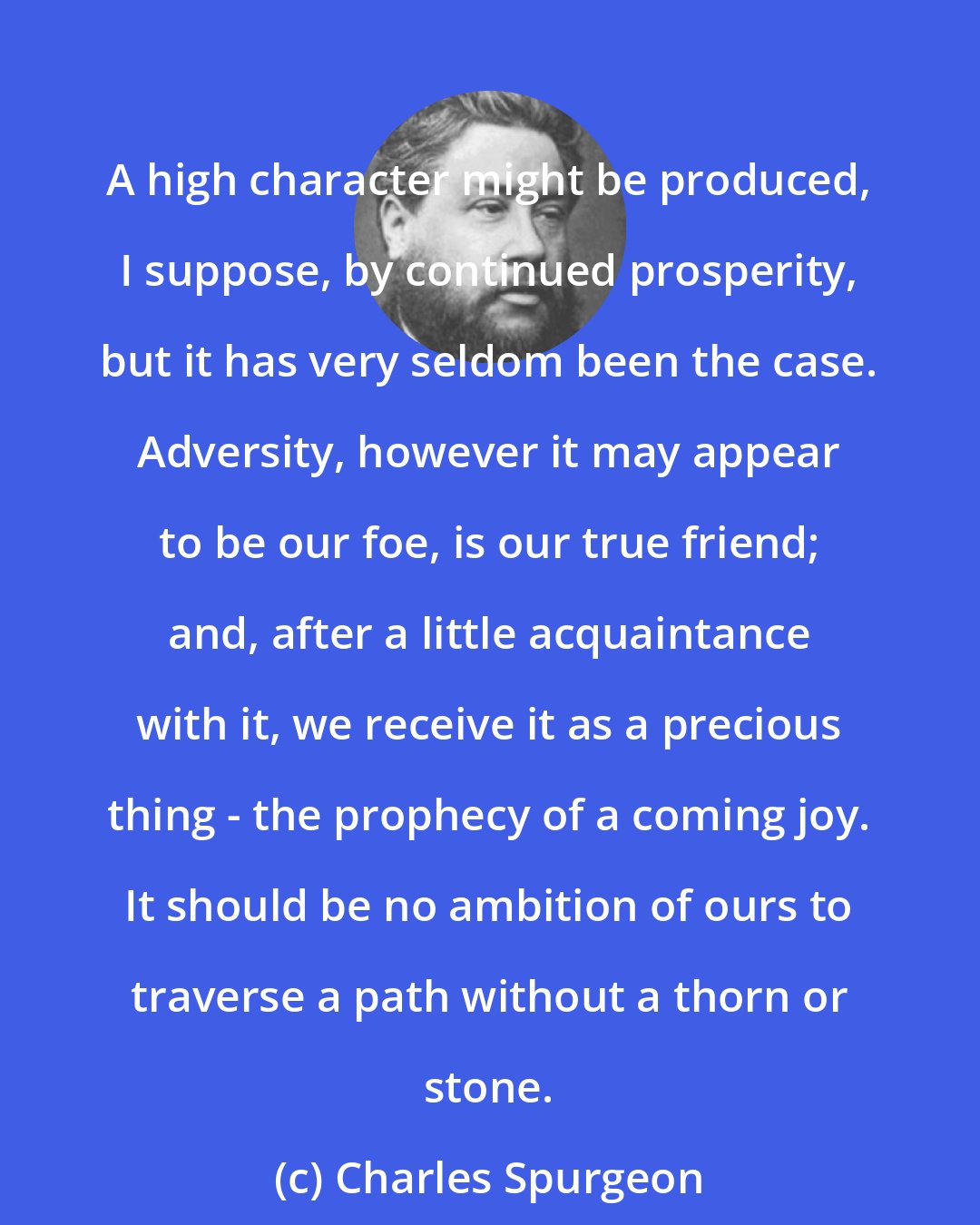 Charles Spurgeon: A high character might be produced, I suppose, by continued prosperity, but it has very seldom been the case. Adversity, however it may appear to be our foe, is our true friend; and, after a little acquaintance with it, we receive it as a precious thing - the prophecy of a coming joy. It should be no ambition of ours to traverse a path without a thorn or stone.