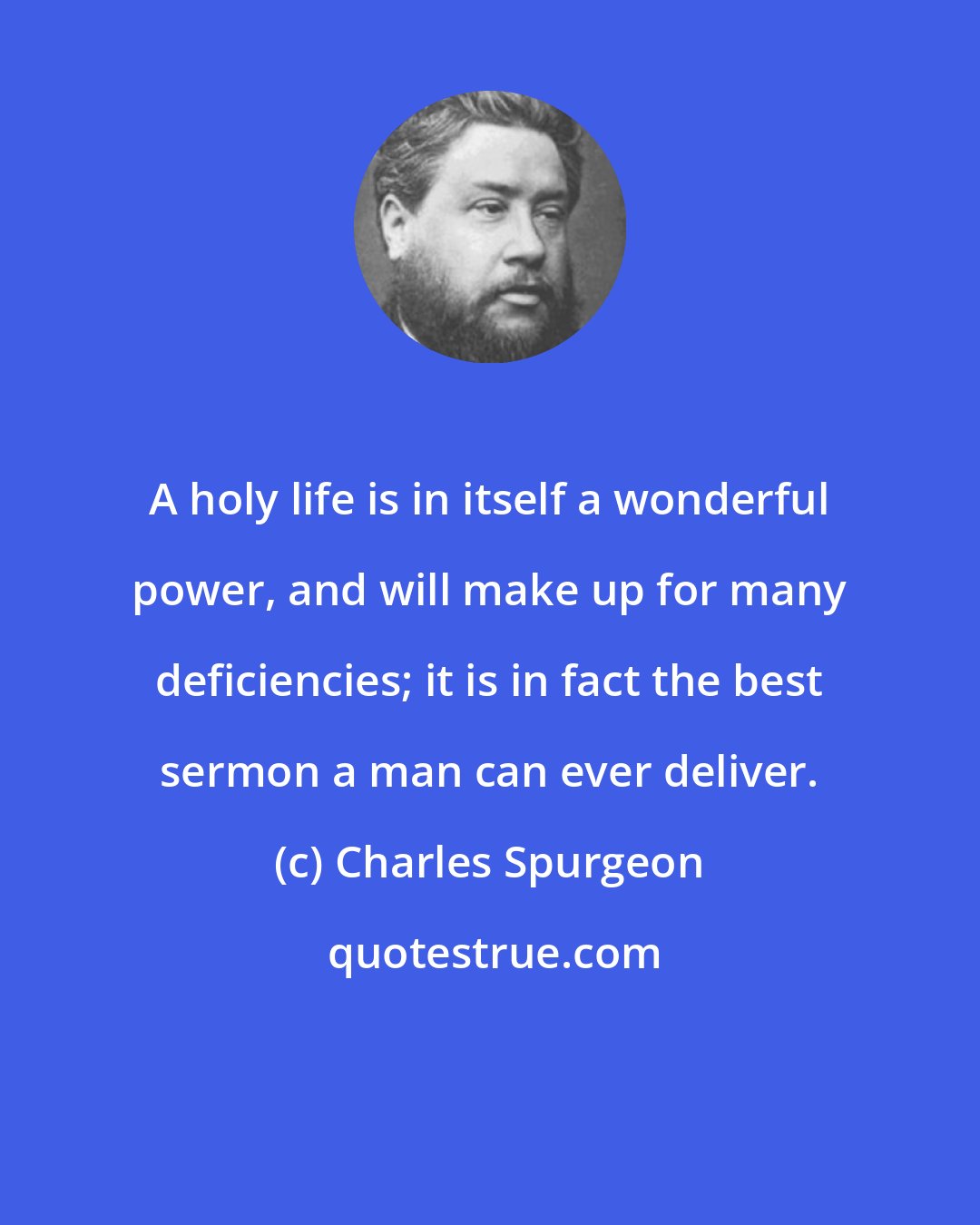 Charles Spurgeon: A holy life is in itself a wonderful power, and will make up for many deficiencies; it is in fact the best sermon a man can ever deliver.
