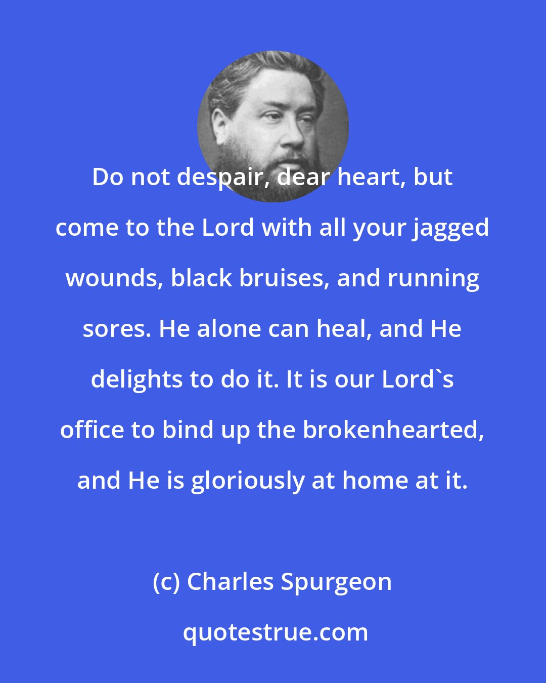 Charles Spurgeon: Do not despair, dear heart, but come to the Lord with all your jagged wounds, black bruises, and running sores. He alone can heal, and He delights to do it. It is our Lord's office to bind up the brokenhearted, and He is gloriously at home at it.