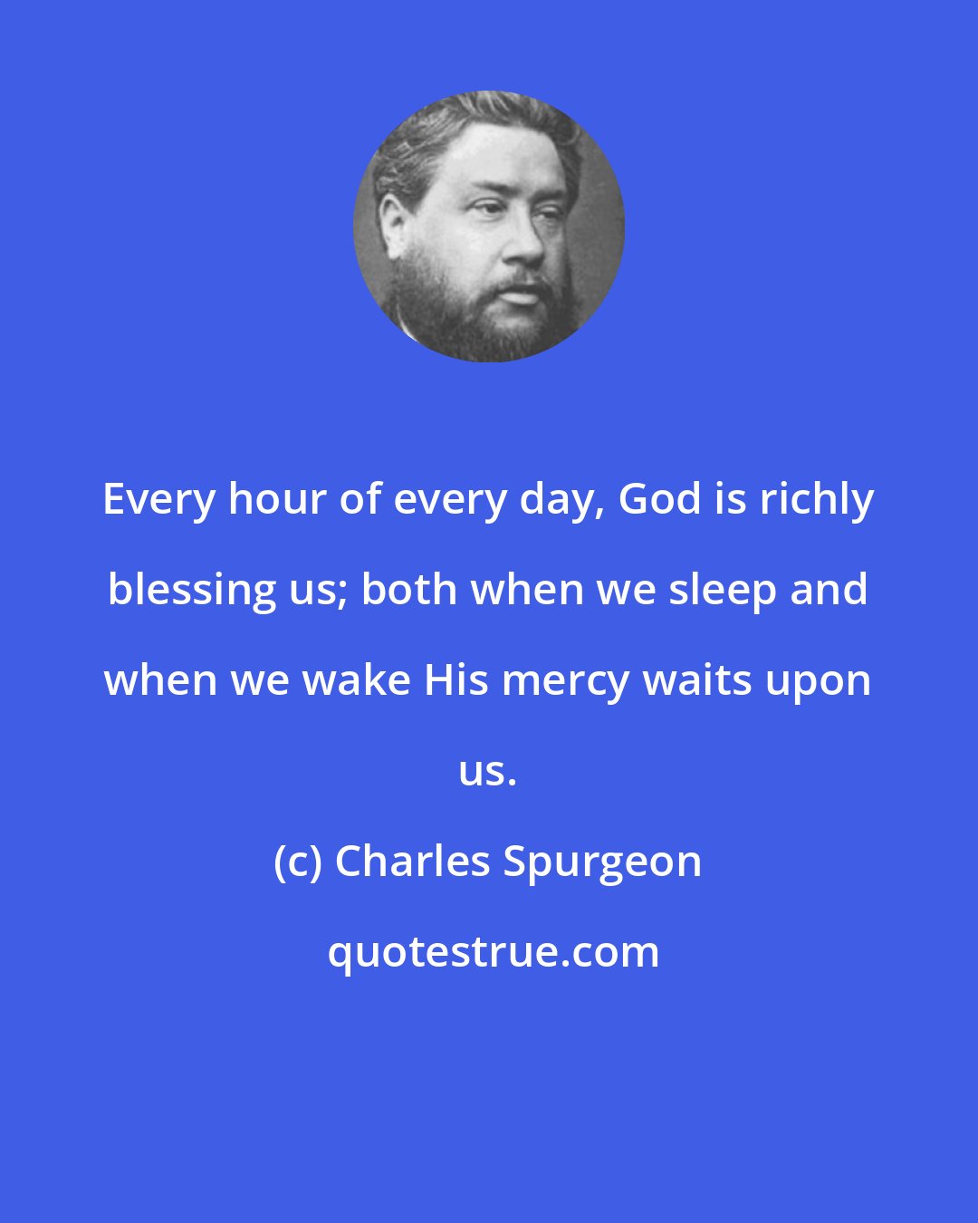 Charles Spurgeon: Every hour of every day, God is richly blessing us; both when we sleep and when we wake His mercy waits upon us.