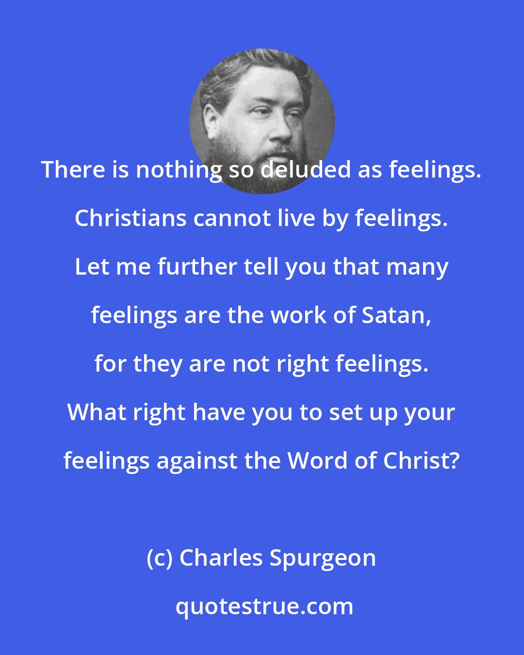 Charles Spurgeon: There is nothing so deluded as feelings. Christians cannot live by feelings. Let me further tell you that many feelings are the work of Satan, for they are not right feelings. What right have you to set up your feelings against the Word of Christ?