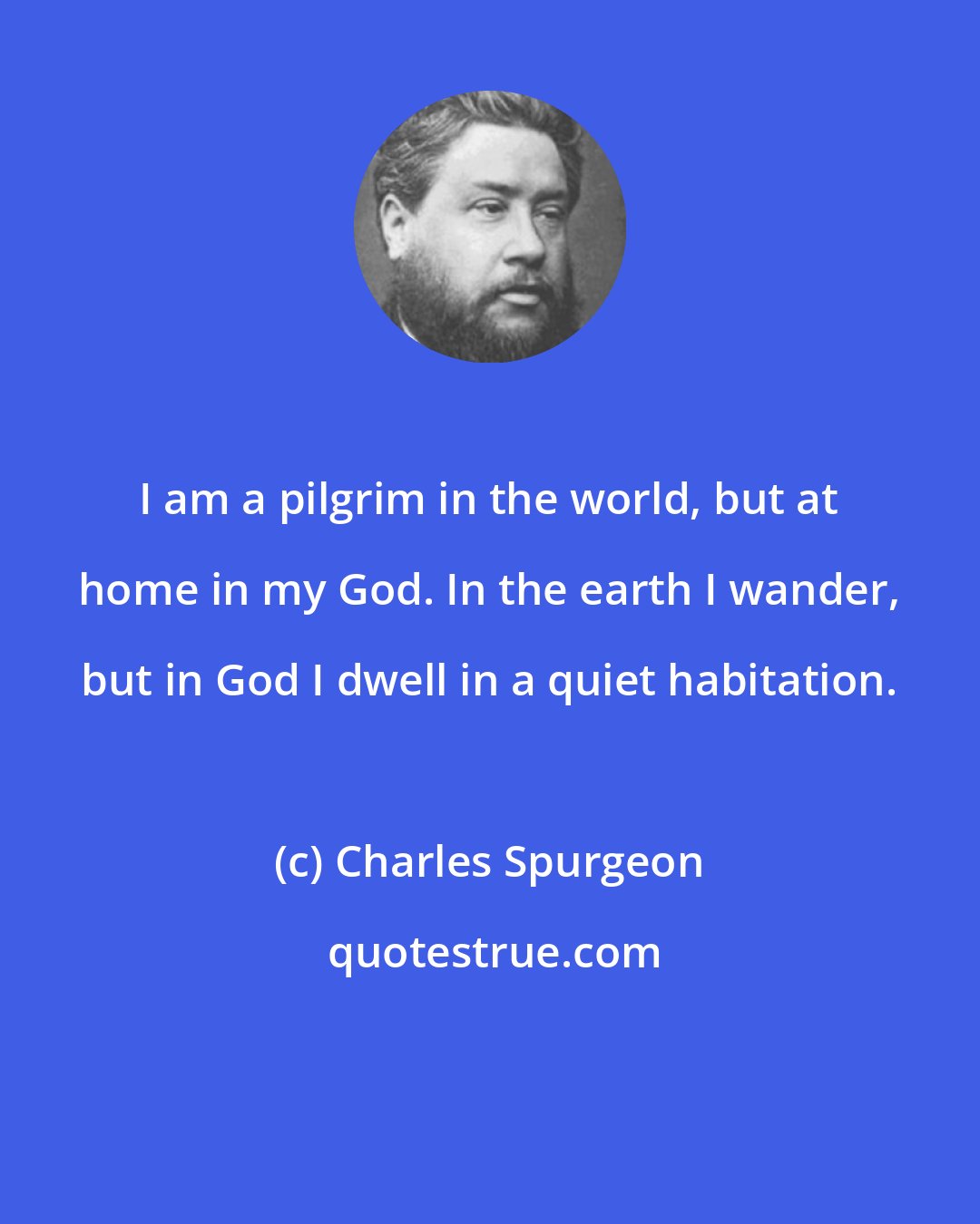 Charles Spurgeon: I am a pilgrim in the world, but at home in my God. In the earth I wander, but in God I dwell in a quiet habitation.