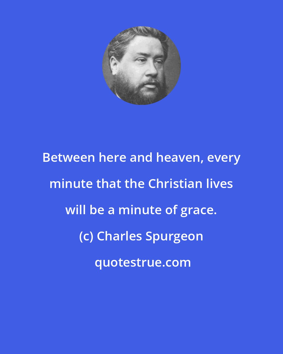 Charles Spurgeon: Between here and heaven, every minute that the Christian lives will be a minute of grace.
