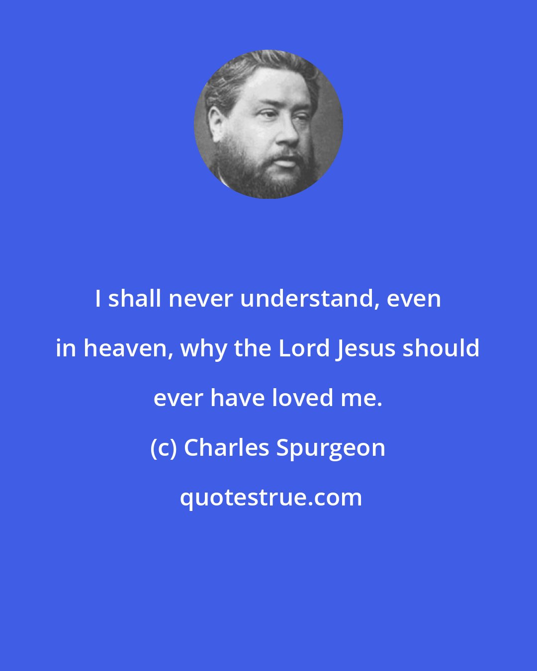 Charles Spurgeon: I shall never understand, even in heaven, why the Lord Jesus should ever have loved me.