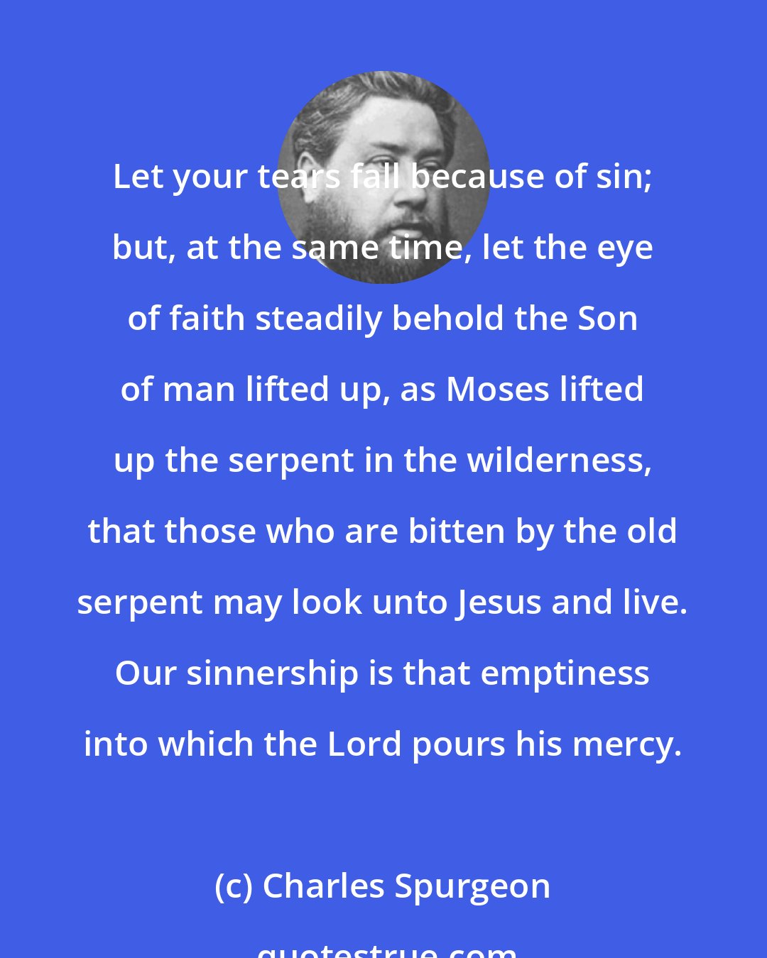 Charles Spurgeon: Let your tears fall because of sin; but, at the same time, let the eye of faith steadily behold the Son of man lifted up, as Moses lifted up the serpent in the wilderness, that those who are bitten by the old serpent may look unto Jesus and live. Our sinnership is that emptiness into which the Lord pours his mercy.