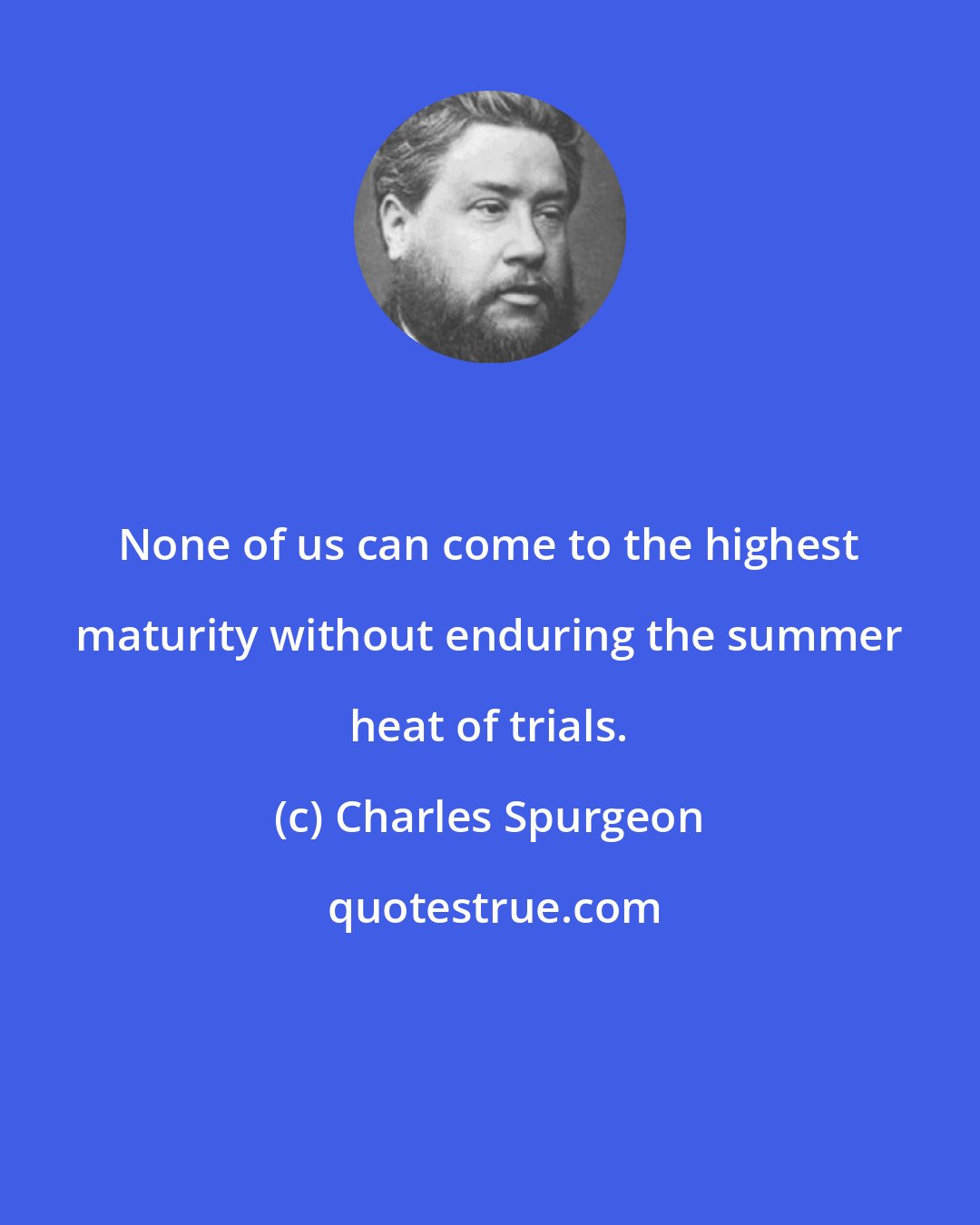 Charles Spurgeon: None of us can come to the highest maturity without enduring the summer heat of trials.