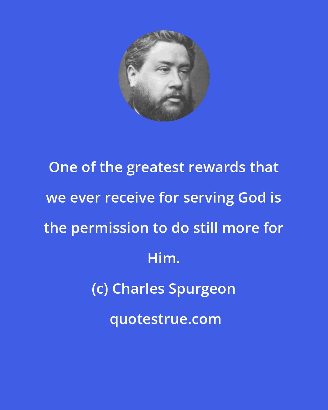 Charles Spurgeon: One of the greatest rewards that we ever receive for serving God is the permission to do still more for Him.