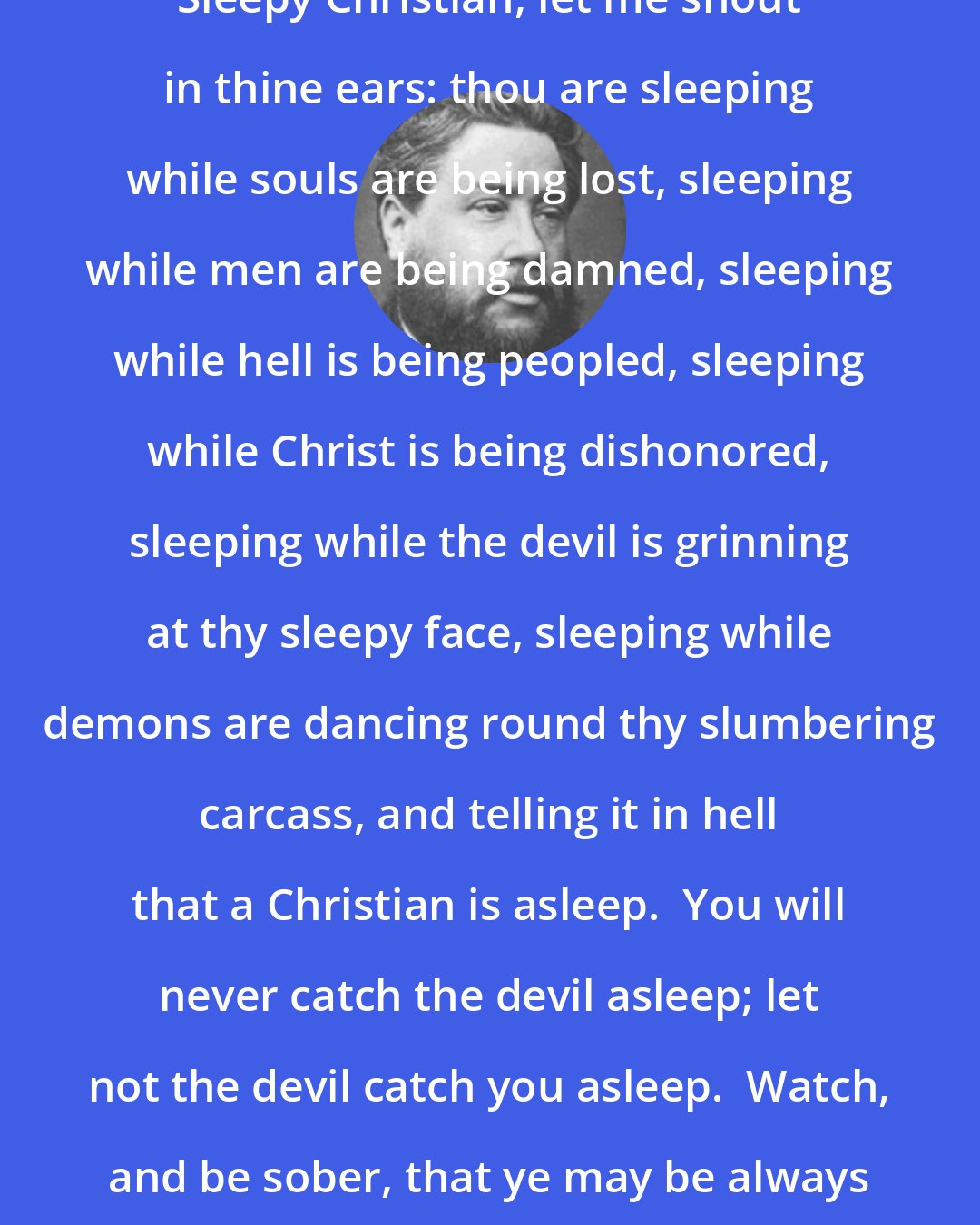 Charles Spurgeon: Sleepy Christian, let me shout in thine ears: thou are sleeping while souls are being lost, sleeping while men are being damned, sleeping while hell is being peopled, sleeping while Christ is being dishonored, sleeping while the devil is grinning at thy sleepy face, sleeping while demons are dancing round thy slumbering carcass, and telling it in hell that a Christian is asleep.  You will never catch the devil asleep; let not the devil catch you asleep.  Watch, and be sober, that ye may be always up to do your duty.