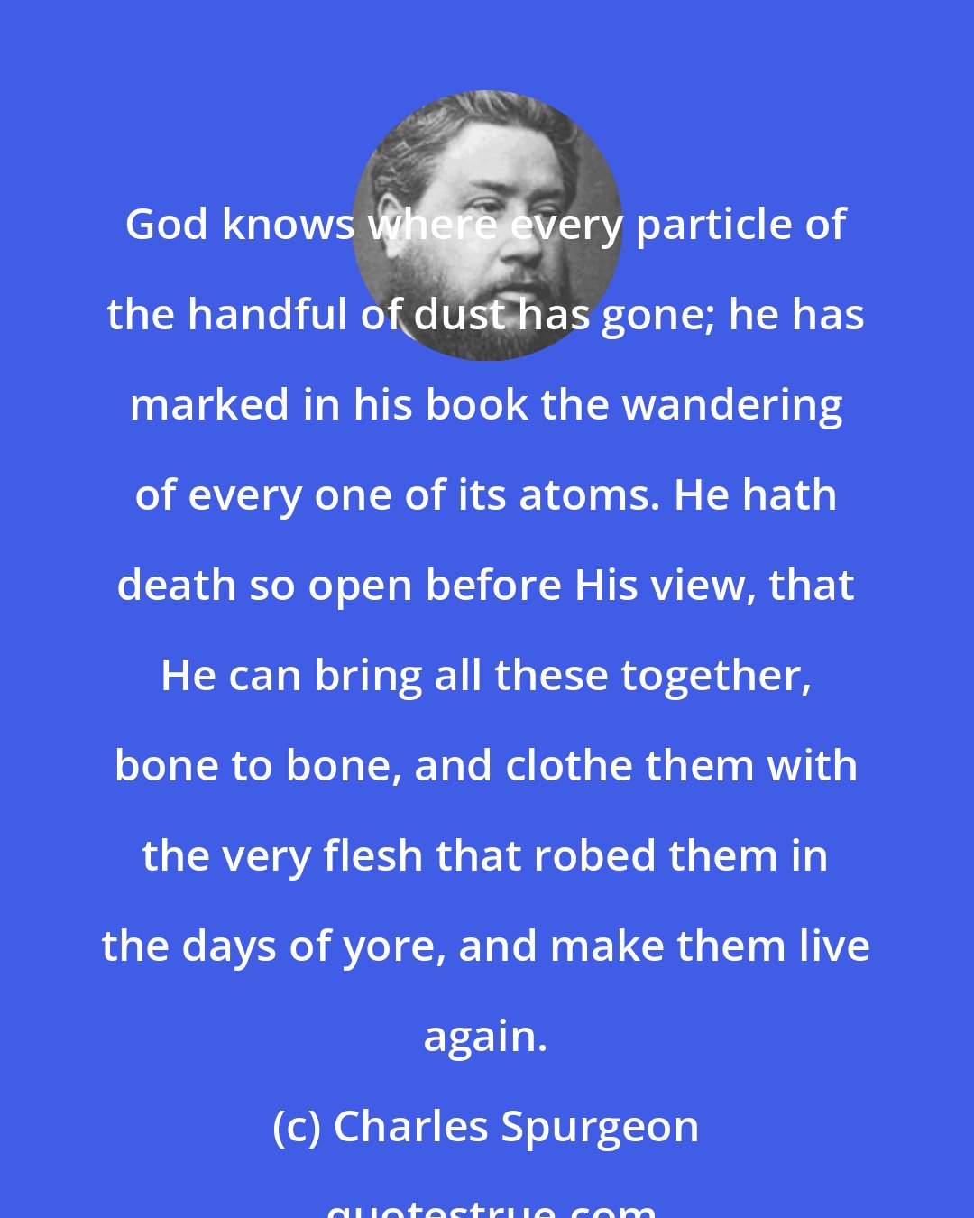 Charles Spurgeon: God knows where every particle of the handful of dust has gone; he has marked in his book the wandering of every one of its atoms. He hath death so open before His view, that He can bring all these together, bone to bone, and clothe them with the very flesh that robed them in the days of yore, and make them live again.