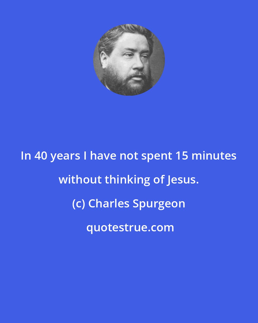 Charles Spurgeon: In 40 years I have not spent 15 minutes without thinking of Jesus.