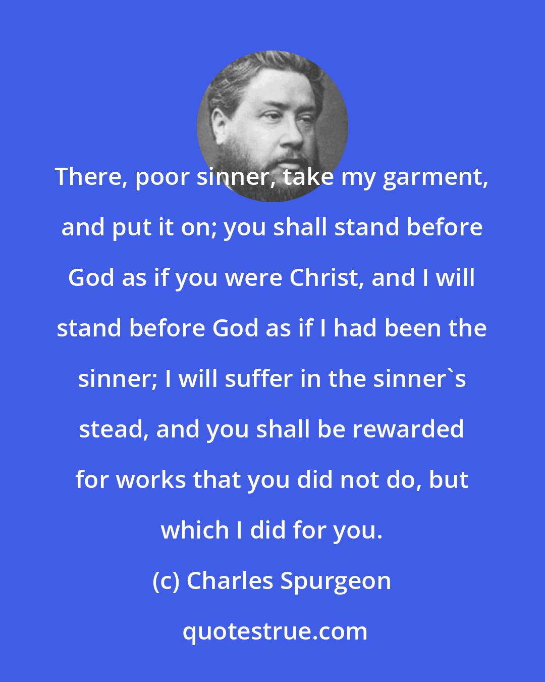 Charles Spurgeon: There, poor sinner, take my garment, and put it on; you shall stand before God as if you were Christ, and I will stand before God as if I had been the sinner; I will suffer in the sinner's stead, and you shall be rewarded for works that you did not do, but which I did for you.