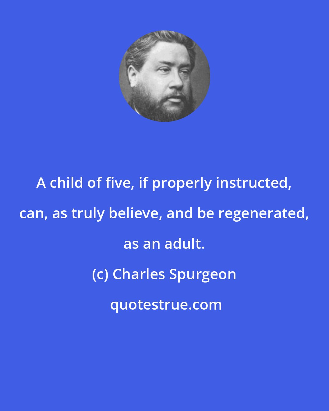 Charles Spurgeon: A child of five, if properly instructed, can, as truly believe, and be regenerated, as an adult.