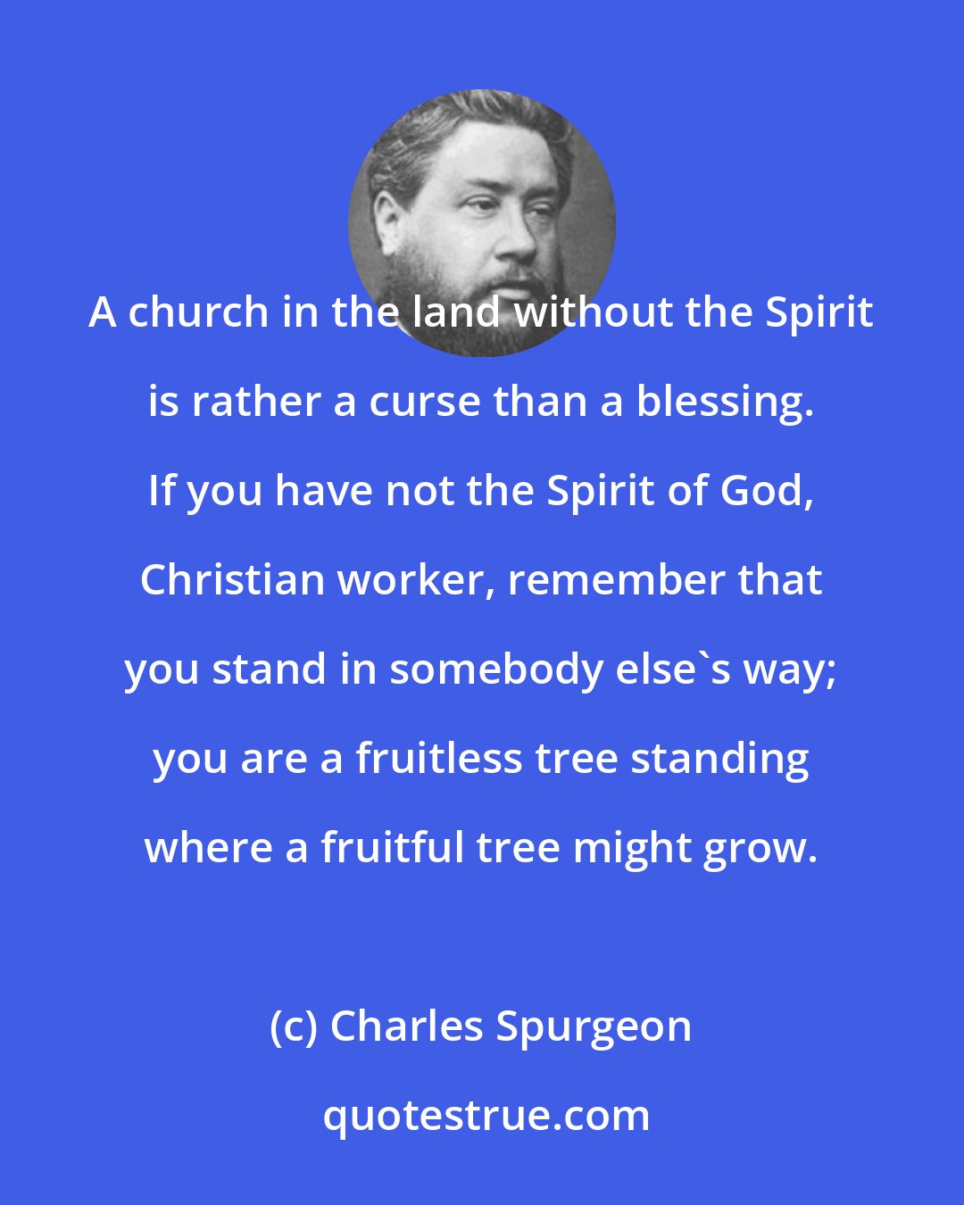 Charles Spurgeon: A church in the land without the Spirit is rather a curse than a blessing. If you have not the Spirit of God, Christian worker, remember that you stand in somebody else's way; you are a fruitless tree standing where a fruitful tree might grow.