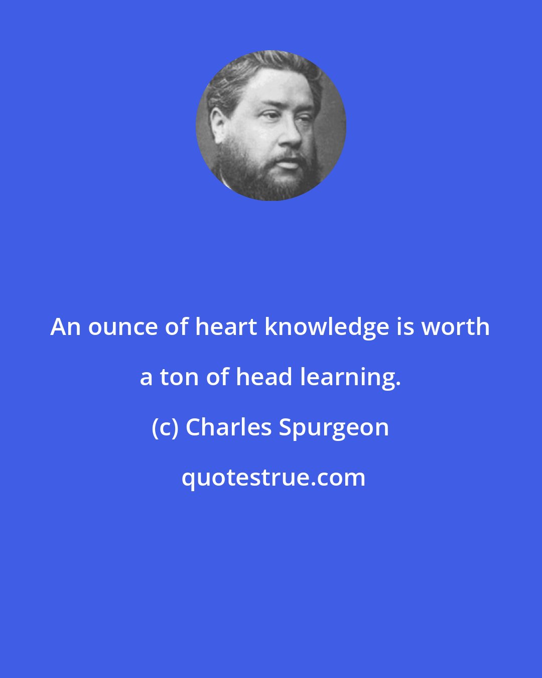 Charles Spurgeon: An ounce of heart knowledge is worth a ton of head learning.