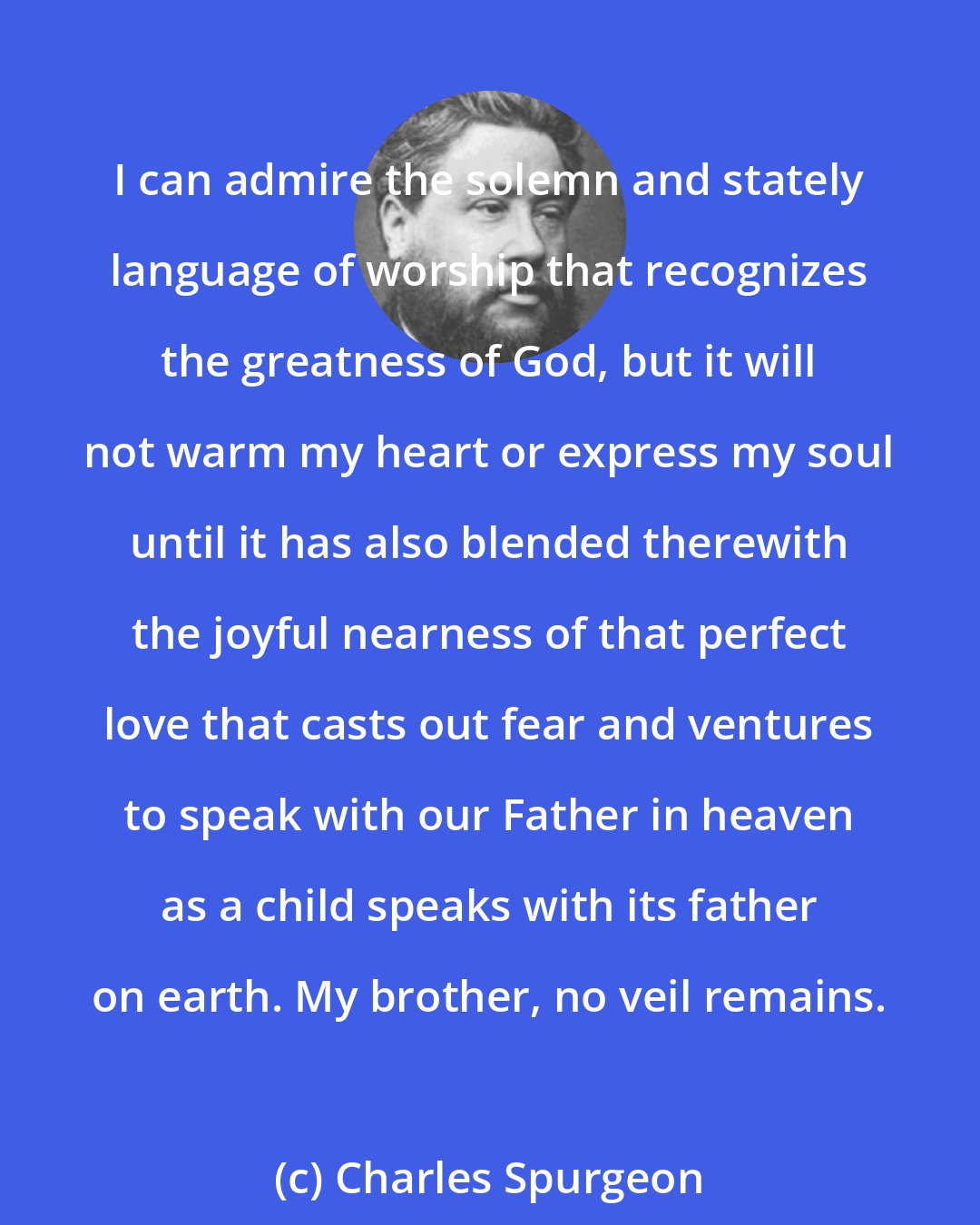 Charles Spurgeon: I can admire the solemn and stately language of worship that recognizes the greatness of God, but it will not warm my heart or express my soul until it has also blended therewith the joyful nearness of that perfect love that casts out fear and ventures to speak with our Father in heaven as a child speaks with its father on earth. My brother, no veil remains.