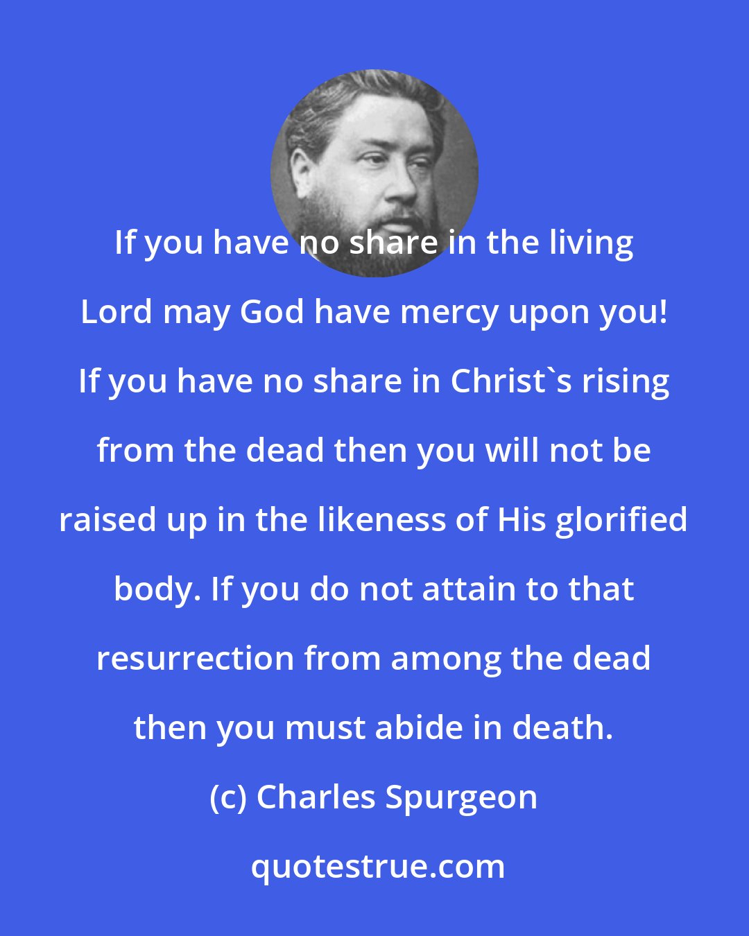 Charles Spurgeon: If you have no share in the living Lord may God have mercy upon you! If you have no share in Christ's rising from the dead then you will not be raised up in the likeness of His glorified body. If you do not attain to that resurrection from among the dead then you must abide in death.