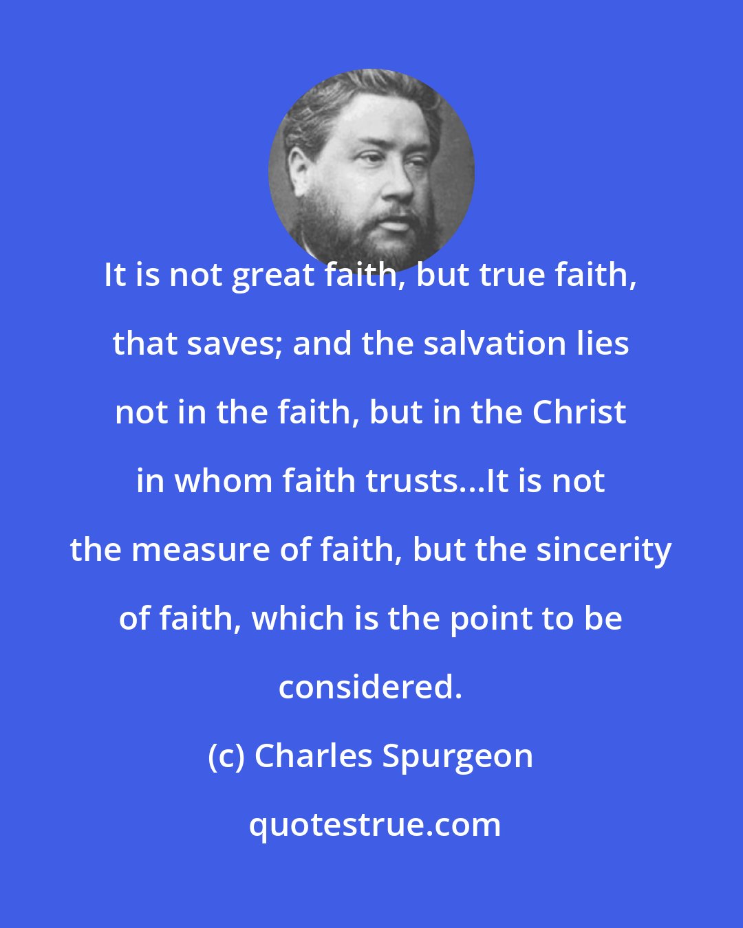 Charles Spurgeon: It is not great faith, but true faith, that saves; and the salvation lies not in the faith, but in the Christ in whom faith trusts...It is not the measure of faith, but the sincerity of faith, which is the point to be considered.