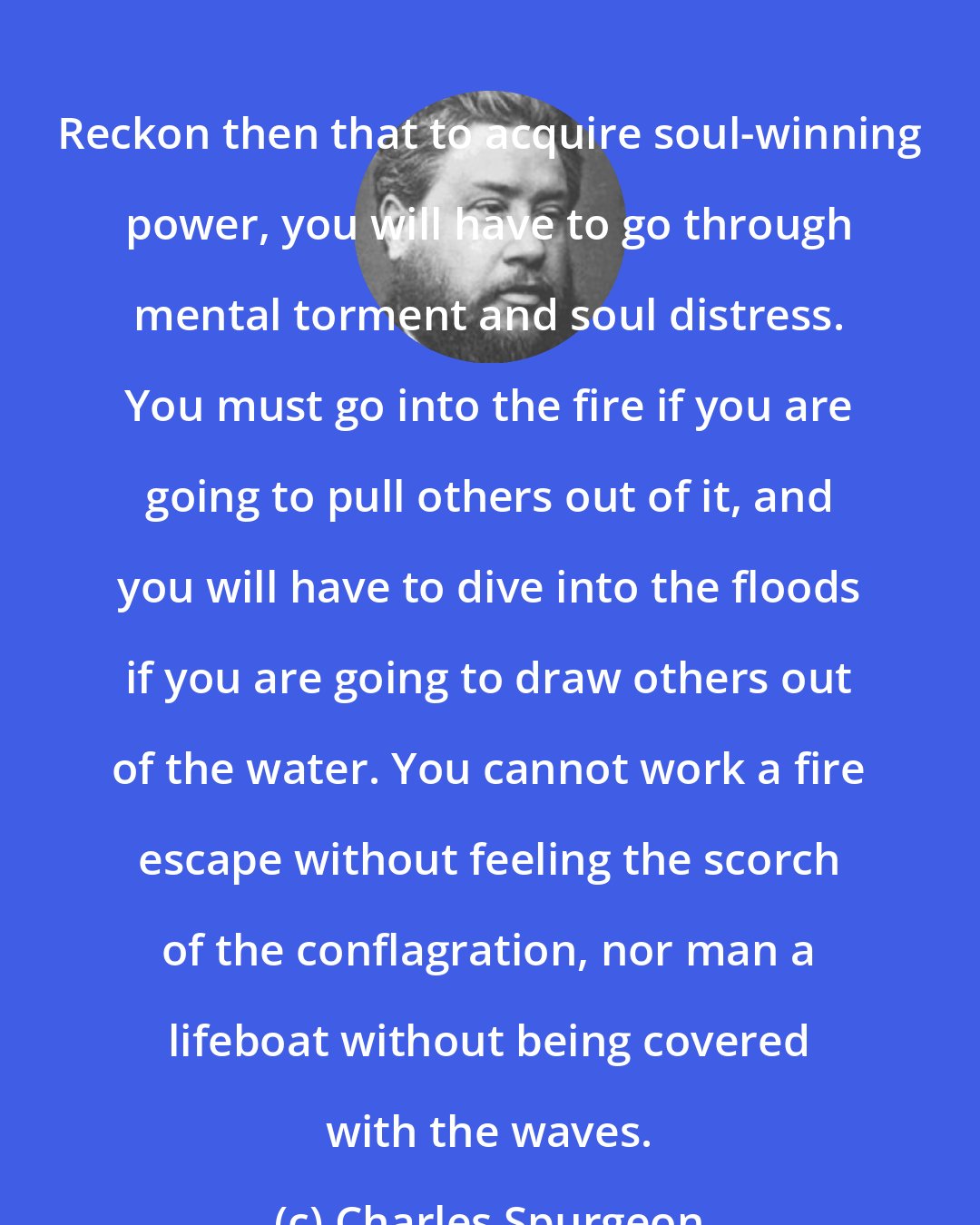 Charles Spurgeon: Reckon then that to acquire soul-winning power, you will have to go through mental torment and soul distress. You must go into the fire if you are going to pull others out of it, and you will have to dive into the floods if you are going to draw others out of the water. You cannot work a fire escape without feeling the scorch of the conflagration, nor man a lifeboat without being covered with the waves.