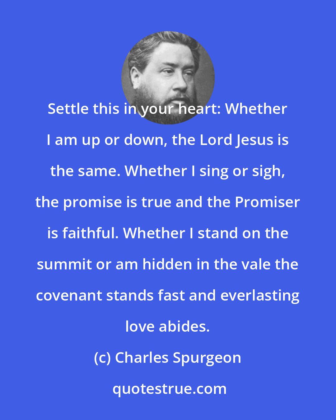 Charles Spurgeon: Settle this in your heart: Whether I am up or down, the Lord Jesus is the same. Whether I sing or sigh, the promise is true and the Promiser is faithful. Whether I stand on the summit or am hidden in the vale the covenant stands fast and everlasting love abides.