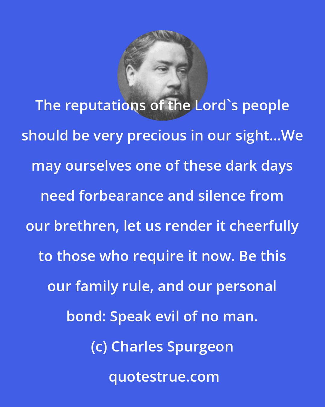 Charles Spurgeon: The reputations of the Lord's people should be very precious in our sight...We may ourselves one of these dark days need forbearance and silence from our brethren, let us render it cheerfully to those who require it now. Be this our family rule, and our personal bond: Speak evil of no man.