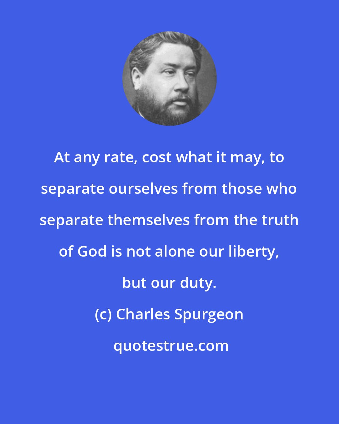 Charles Spurgeon: At any rate, cost what it may, to separate ourselves from those who separate themselves from the truth of God is not alone our liberty, but our duty.